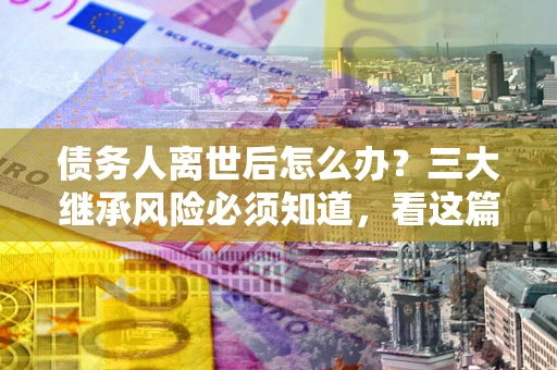武汉债务人离世后怎么办？三大继承风险必须知道，看这篇就够了